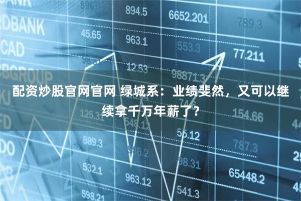配资炒股官网官网 绿城系：业绩斐然，又可以继续拿千万年薪了？