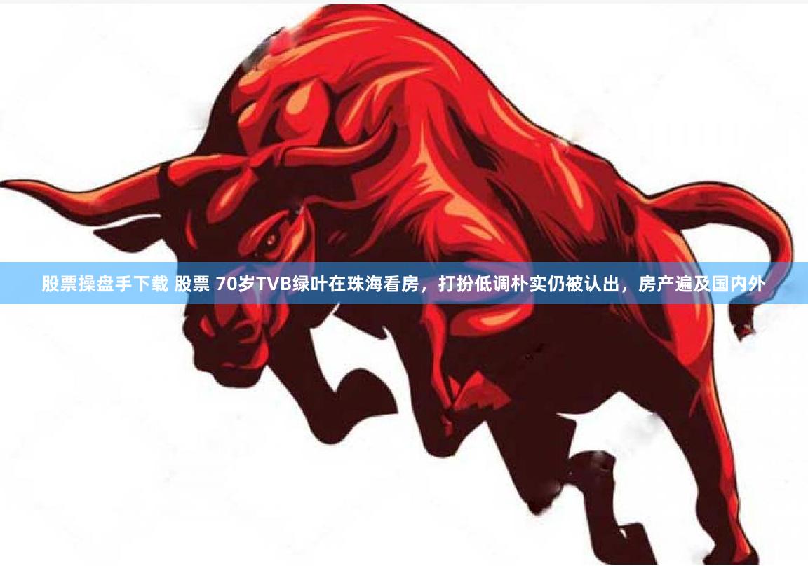 股票操盘手下载 股票 70岁TVB绿叶在珠海看房，打扮低调朴实仍被认出，房产遍及国内外