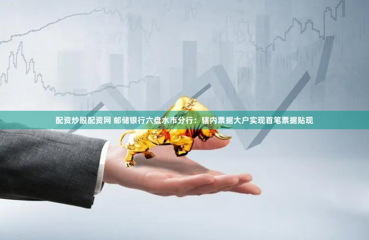 配资炒股配资网 邮储银行六盘水市分行：辖内票据大户实现首笔票据贴现