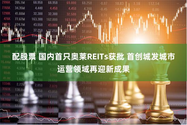 配股票 国内首只奥莱REITs获批 首创城发城市运营领域再迎新成果