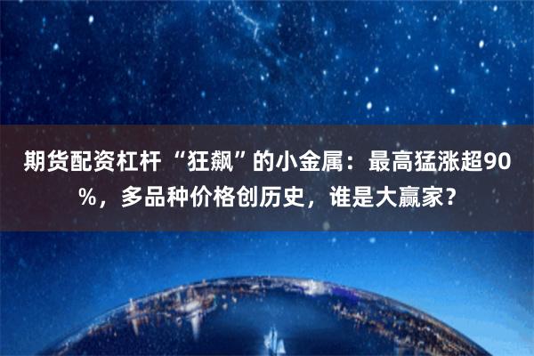 期货配资杠杆 “狂飙”的小金属：最高猛涨超90%，多品种价格创历史，谁是大赢家？