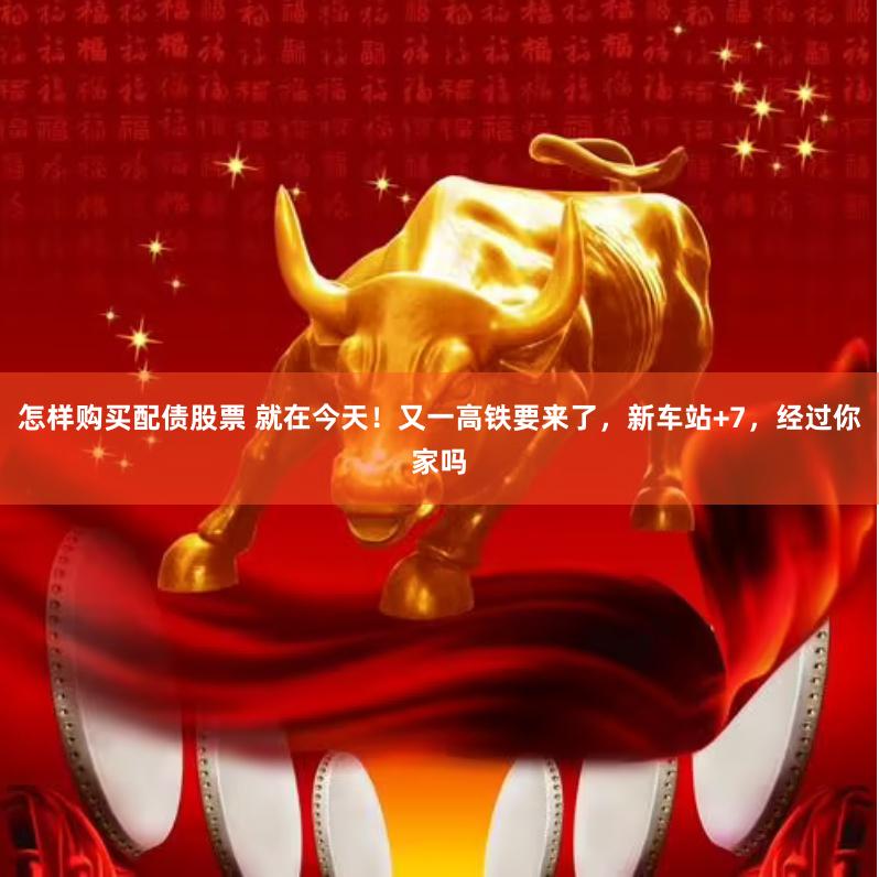 怎样购买配债股票 就在今天！又一高铁要来了，新车站+7，经过你家吗