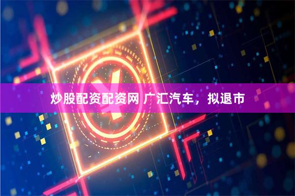 炒股配资配资网 广汇汽车，拟退市