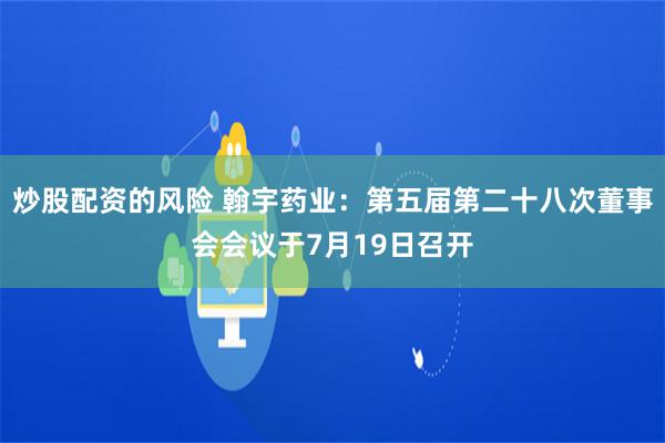 炒股配资的风险 翰宇药业：第五届第二十八次董事会会议于7月19日召开