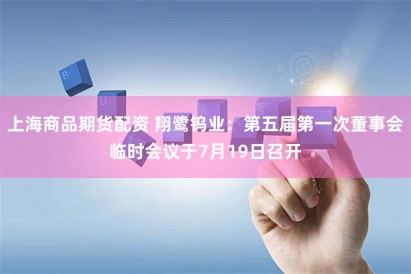 上海商品期货配资 翔鹭钨业：第五届第一次董事会临时会议于7月19日召开