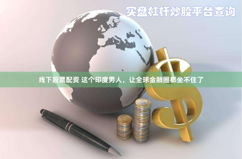线下股票配资 这个印度男人，让全球金融圈都坐不住了