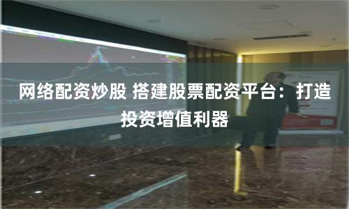 网络配资炒股 搭建股票配资平台：打造投资增值利器