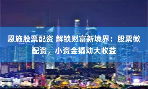 恩施股票配资 解锁财富新境界：股票微配资，小资金撬动大收益