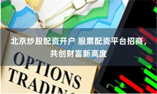 北京炒股配资开户 股票配资平台招商，共创财富新高度