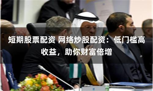短期股票配资 网络炒股配资：低门槛高收益，助你财富倍增