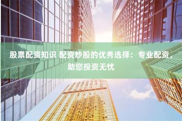 股票配资知识 配资炒股的优秀选择：专业配资，助您投资无忧