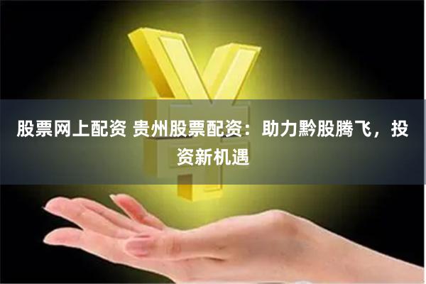 股票网上配资 贵州股票配资：助力黔股腾飞，投资新机遇