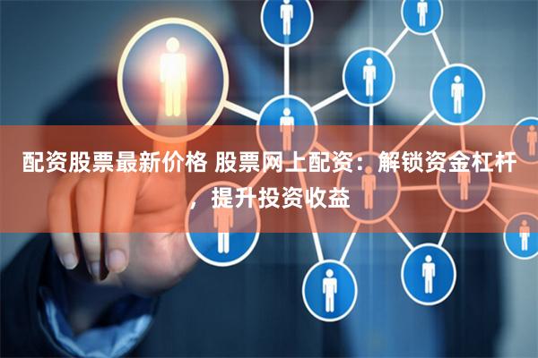 配资股票最新价格 股票网上配资：解锁资金杠杆，提升投资收益