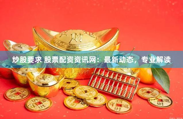 炒股要求 股票配资资讯网：最新动态，专业解读
