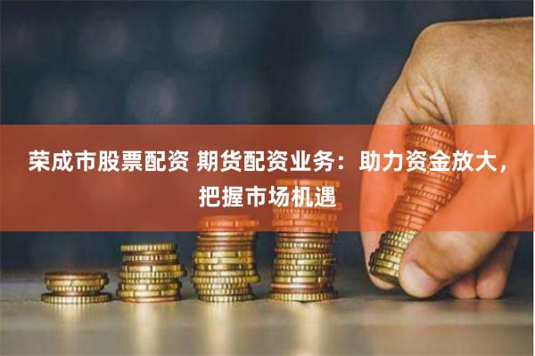 荣成市股票配资 期货配资业务：助力资金放大，把握市场机遇