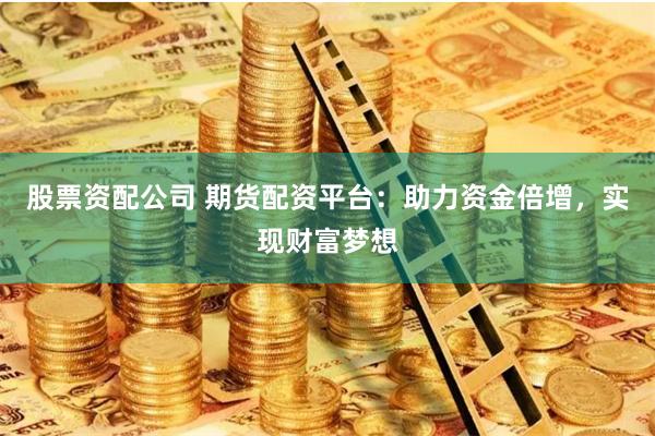 股票资配公司 期货配资平台：助力资金倍增，实现财富梦想