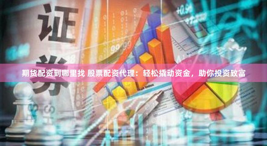 期货配资到哪里找 股票配资代理：轻松撬动资金，助你投资致富