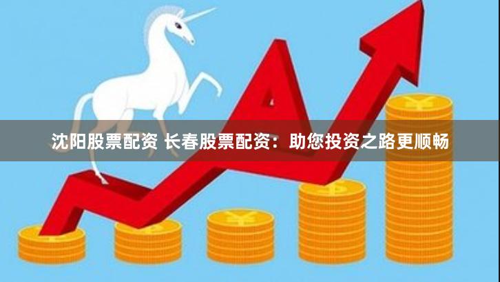 沈阳股票配资 长春股票配资：助您投资之路更顺畅
