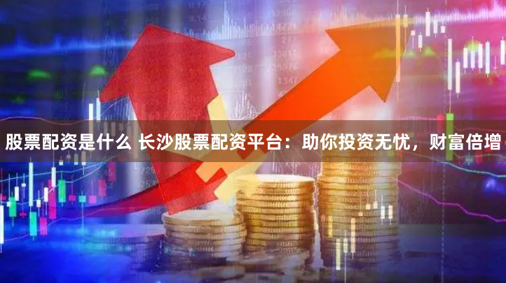 股票配资是什么 长沙股票配资平台：助你投资无忧，财富倍增