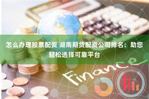 怎么办理股票配资 湖南期货配资公司排名：助您轻松选择可靠平台