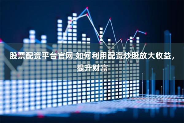 股票配资平台官网 如何利用配资炒股放大收益，提升财富