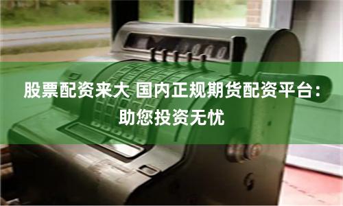 股票配资来大 国内正规期货配资平台：助您投资无忧