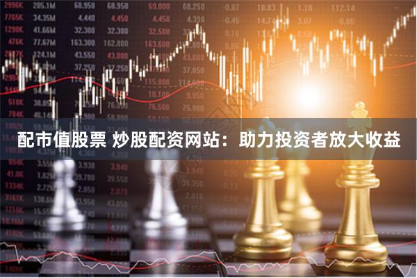配市值股票 炒股配资网站：助力投资者放大收益