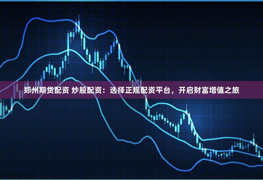 郑州期货配资 炒股配资：选择正规配资平台，开启财富增值之旅