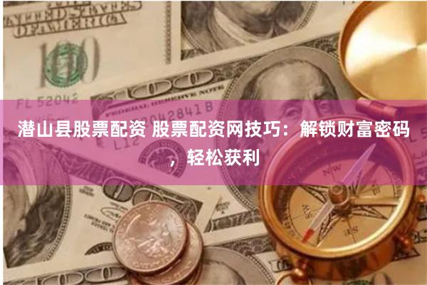 潜山县股票配资 股票配资网技巧：解锁财富密码，轻松获利