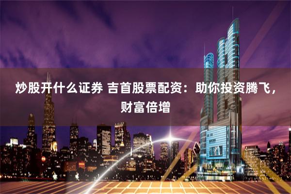 炒股开什么证券 吉首股票配资：助你投资腾飞，财富倍增