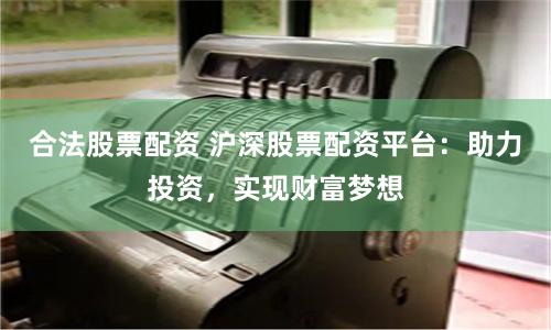 合法股票配资 沪深股票配资平台:助力投资,实现财富梦想
