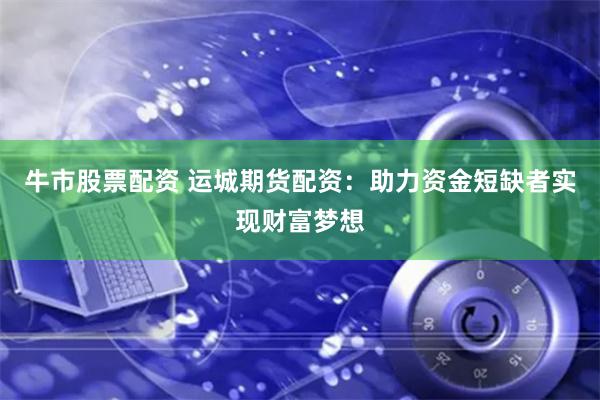 牛市股票配资 运城期货配资：助力资金短缺者实现财富梦想