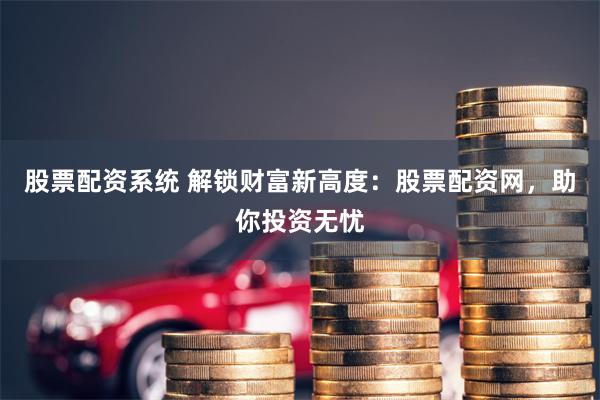 股票配资系统 解锁财富新高度:股票配资网,助你投资无忧