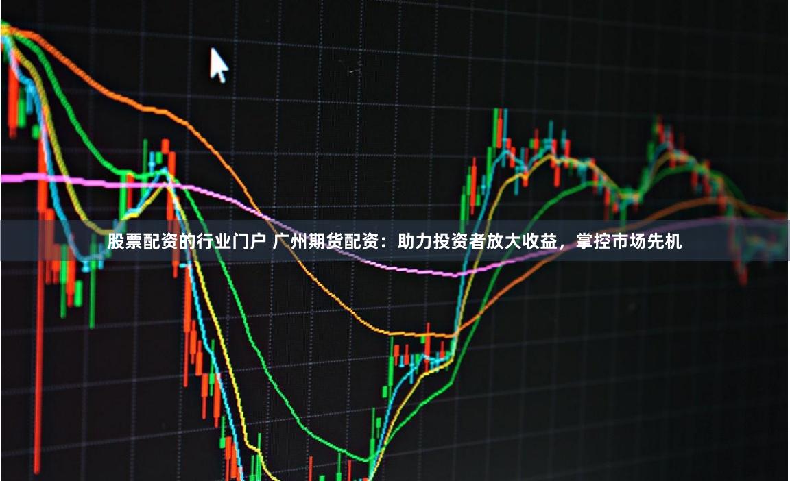 股票配资的行业门户 广州期货配资：助力投资者放大收益，掌控市场先机